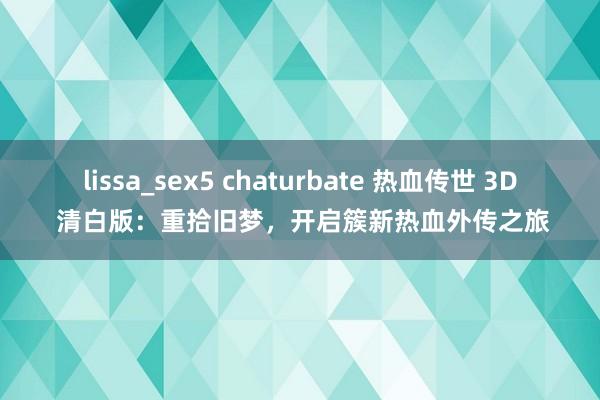 lissa_sex5 chaturbate 热血传世 3D 清白版：重拾旧梦，开启簇新热血外传之旅