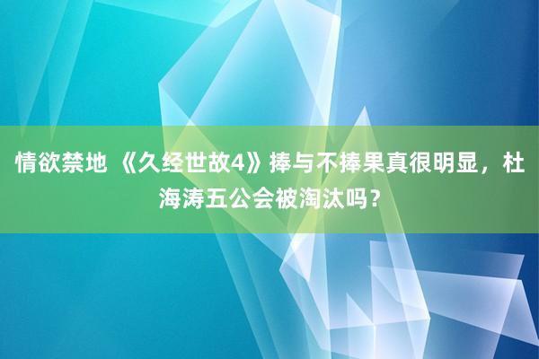 情欲禁地 《久经世故4》捧与不捧果真很明显，杜海涛五公会被淘汰吗？