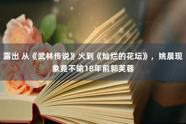 露出 从《武林传说》火到《灿烂的花坛》，姚晨现象竟不输18年前郭芙蓉