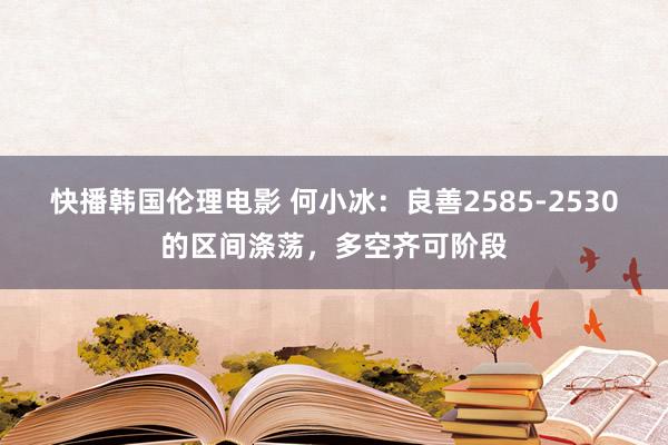 快播韩国伦理电影 何小冰：良善2585-2530的区间涤荡，多空齐可阶段