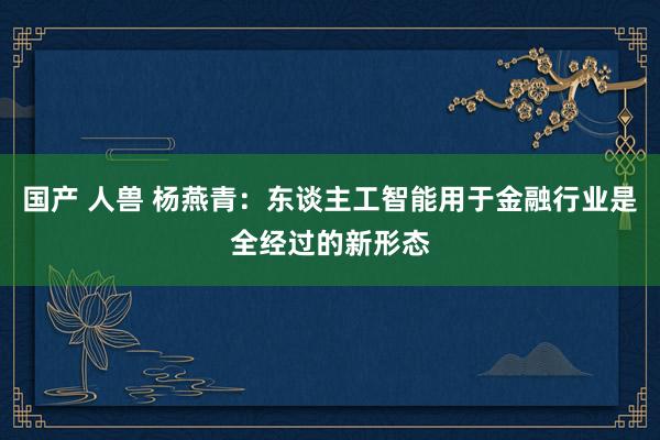 国产 人兽 杨燕青：东谈主工智能用于金融行业是全经过的新形态