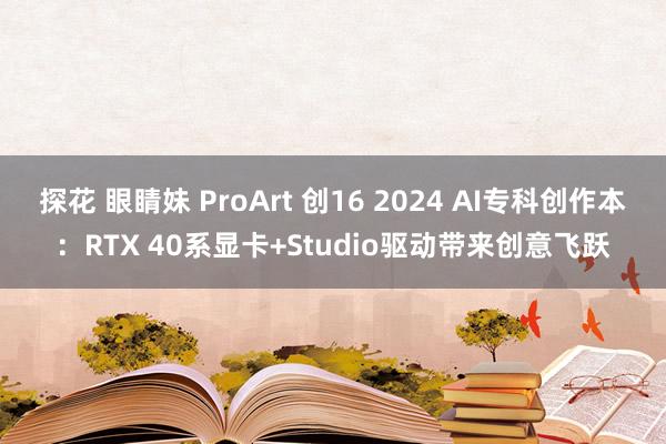 探花 眼睛妹 ProArt 创16 2024 AI专科创作本：RTX 40系显卡+Studio驱动带来创意飞跃