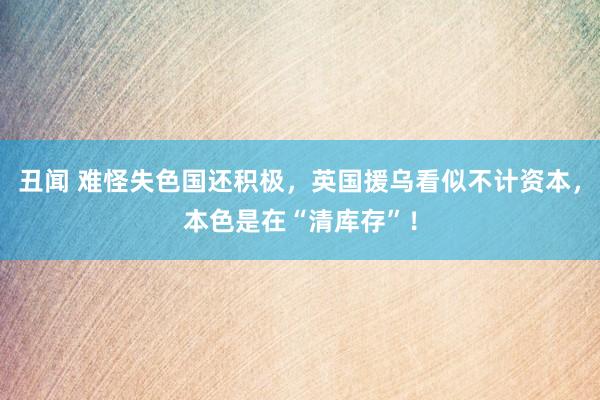 丑闻 难怪失色国还积极，英国援乌看似不计资本，本色是在“清库存”！