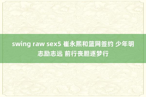 swing raw sex5 崔永熙和篮网签约 少年明志励志远 前行丧胆逐梦行