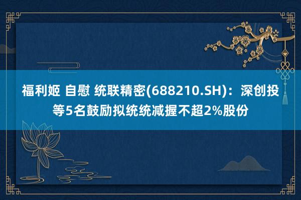 福利姬 自慰 统联精密(688210.SH)：深创投等5名鼓励拟统统减握不超2%股份