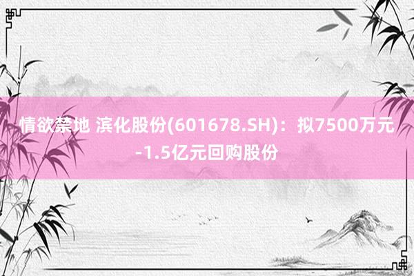 情欲禁地 滨化股份(601678.SH)：拟7500万元-1.5亿元回购股份