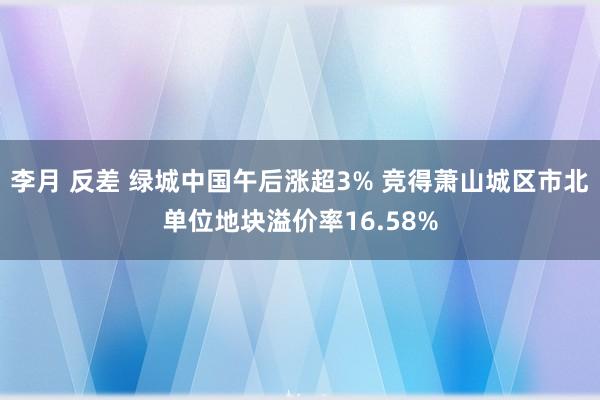 李月 反差 绿城中国午后涨超3% 竞得萧山城区市北单位地块溢价率16.58%