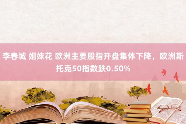 李春城 姐妹花 欧洲主要股指开盘集体下降，欧洲斯托克50指数跌0.50%