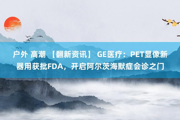 户外 高潮 【翻新资讯】 GE医疗：PET显像新器用获批FDA，开启阿尔茨海默症会诊之门