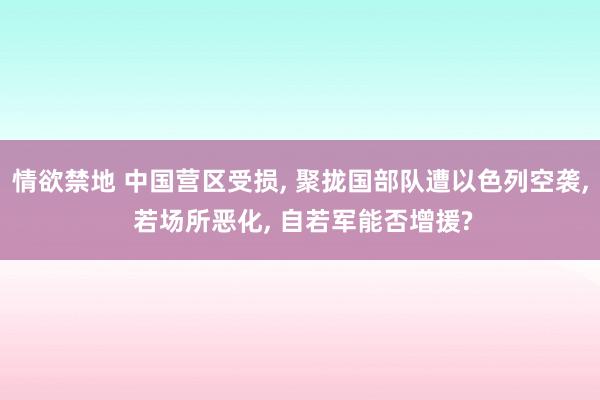 情欲禁地 中国营区受损， 聚拢国部队遭以色列空袭， 若场所恶化， 自若军能否增援?