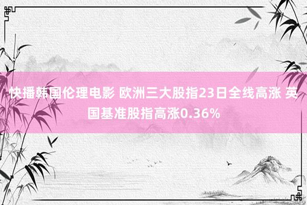 快播韩国伦理电影 欧洲三大股指23日全线高涨 英国基准股指高涨0.36%