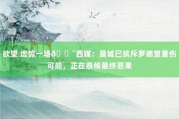 欲望 虚惊一场🚨西媒：曼城已摈斥罗德里重伤可能，正在恭候最终恶果