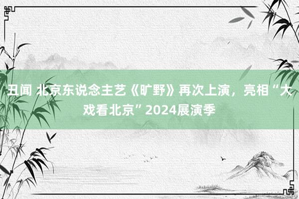 丑闻 北京东说念主艺《旷野》再次上演，亮相“大戏看北京”2024展演季