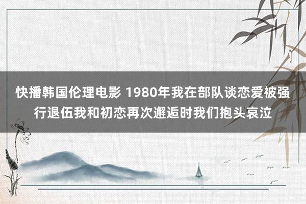 快播韩国伦理电影 1980年我在部队谈恋爱被强行退伍我和初恋再次邂逅时我们抱头哀泣