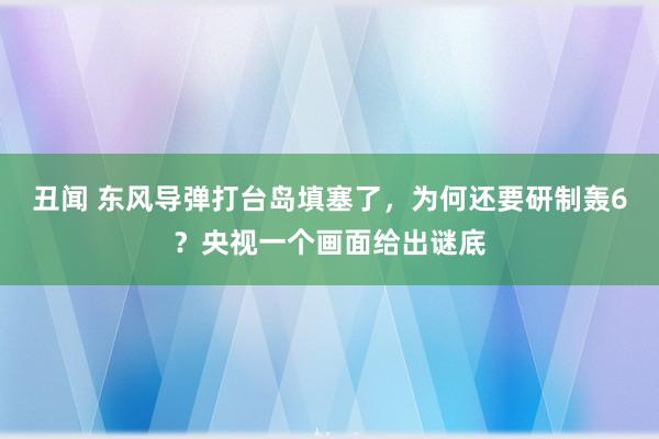 丑闻 东风导弹打台岛填塞了，为何还要研制轰6？央视一个画面给出谜底