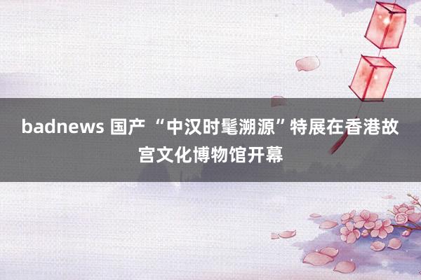 badnews 国产 “中汉时髦溯源”特展在香港故宫文化博物馆开幕