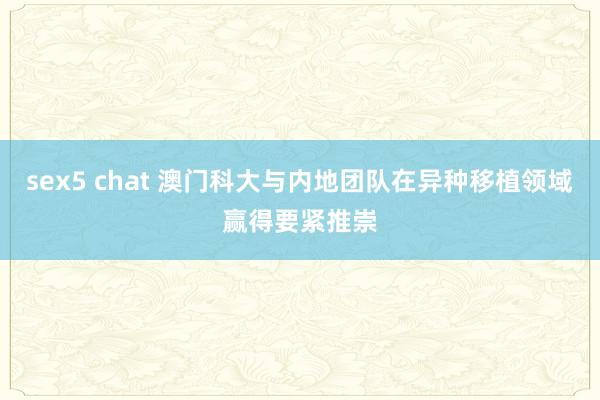 sex5 chat 澳门科大与内地团队在异种移植领域赢得要紧推崇