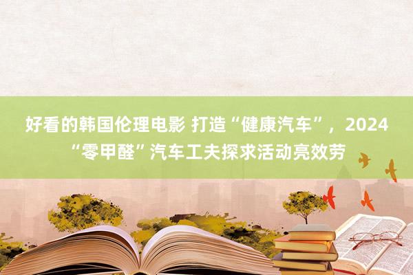 好看的韩国伦理电影 打造“健康汽车”，2024“零甲醛”汽车工夫探求活动亮效劳