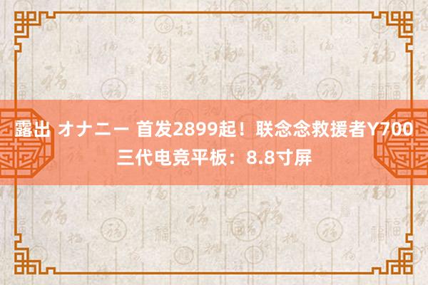 露出 オナニー 首发2899起！联念念救援者Y700三代电竞平板：8.8寸屏