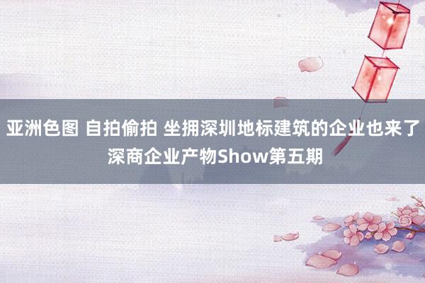 亚洲色图 自拍偷拍 坐拥深圳地标建筑的企业也来了 深商企业产物Show第五期