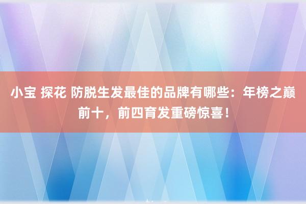 小宝 探花 防脱生发最佳的品牌有哪些：年榜之巅前十，前四育发重磅惊喜！