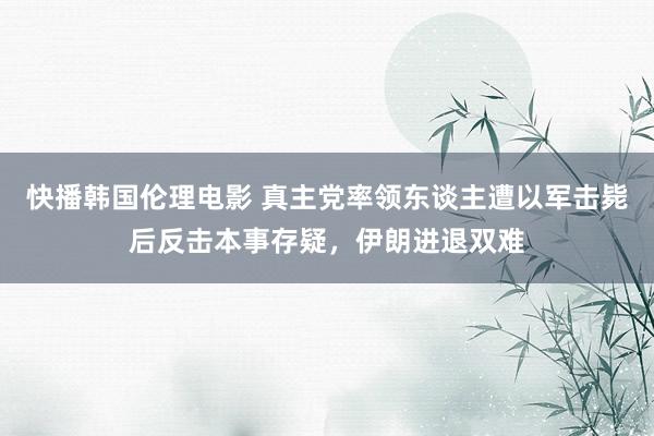 快播韩国伦理电影 真主党率领东谈主遭以军击毙后反击本事存疑，伊朗进退双难