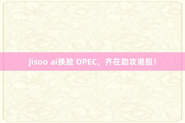 jisoo ai换脸 OPEC，齐在助攻港股！