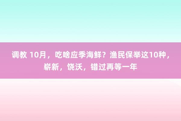 调教 10月，吃啥应季海鲜？渔民保举这10种，崭新，饶沃，错过再等一年