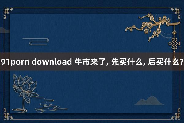 91porn download 牛市来了， 先买什么， 后买什么?