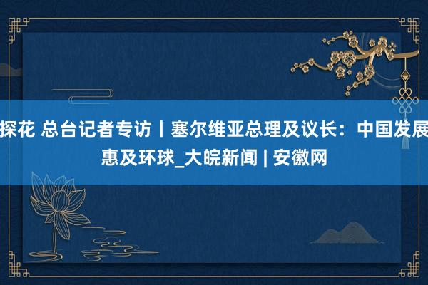 探花 总台记者专访丨塞尔维亚总理及议长：中国发展惠及环球_大皖新闻 | 安徽网