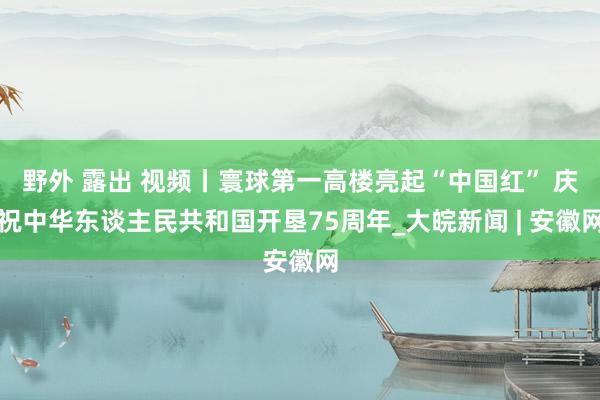 野外 露出 视频丨寰球第一高楼亮起“中国红” 庆祝中华东谈主民共和国开垦75周年_大皖新闻 | 安徽网