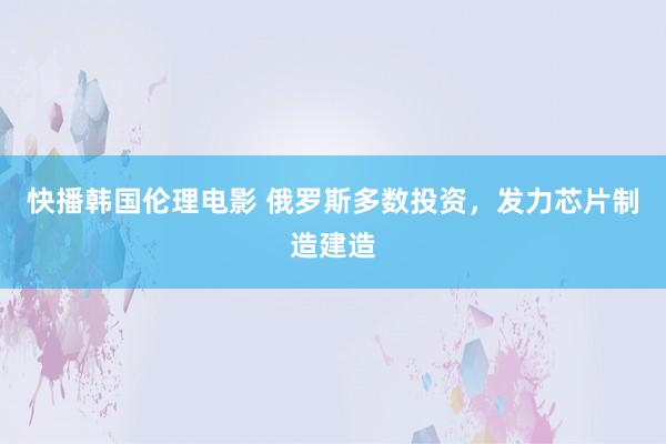 快播韩国伦理电影 俄罗斯多数投资，发力芯片制造建造