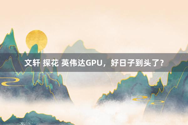 文轩 探花 英伟达GPU，好日子到头了？