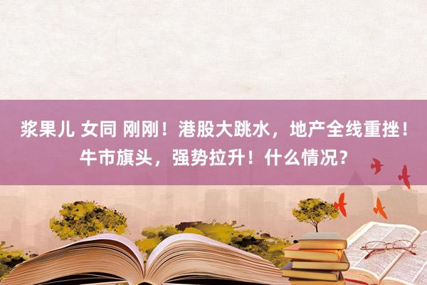 浆果儿 女同 刚刚！港股大跳水，地产全线重挫！牛市旗头，强势拉升！什么情况？