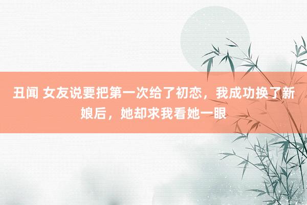 丑闻 女友说要把第一次给了初恋，我成功换了新娘后，她却求我看她一眼