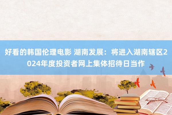 好看的韩国伦理电影 湖南发展：将进入湖南辖区2024年度投资者网上集体招待日当作