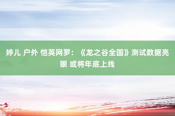 婷儿 户外 恺英网罗：《龙之谷全国》测试数据亮眼 或将年底上线