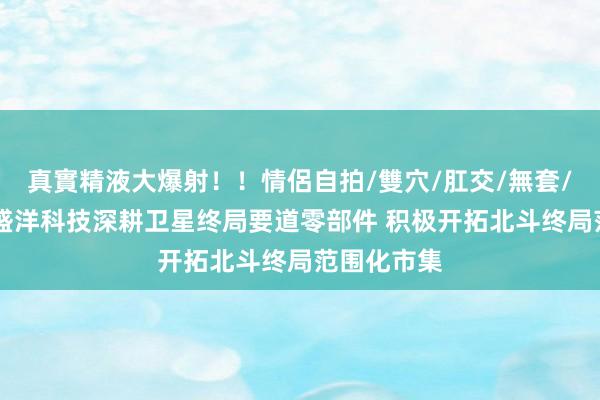 真實精液大爆射！！情侶自拍/雙穴/肛交/無套/大量噴精 盛洋科技深耕卫星终局要道零部件 积极开拓北斗终局范围化市集