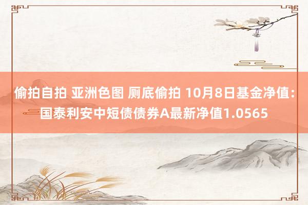 偷拍自拍 亚洲色图 厕底偷拍 10月8日基金净值：国泰利安中短债债券A最新净值1.0565