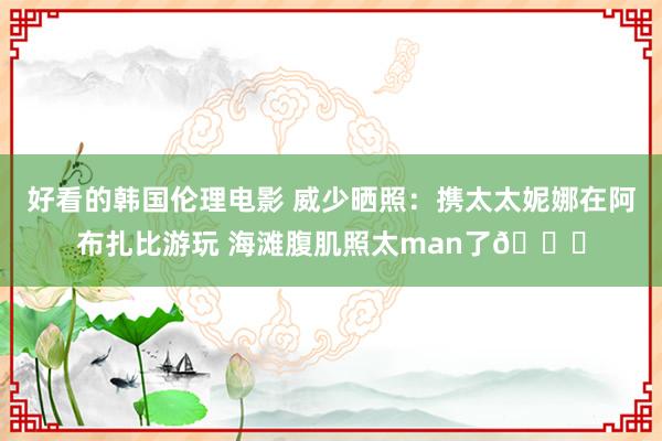 好看的韩国伦理电影 威少晒照：携太太妮娜在阿布扎比游玩 海滩腹肌照太man了😍