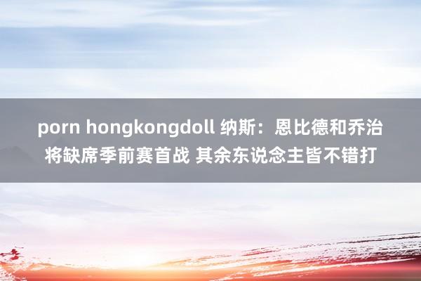 porn hongkongdoll 纳斯：恩比德和乔治将缺席季前赛首战 其余东说念主皆不错打