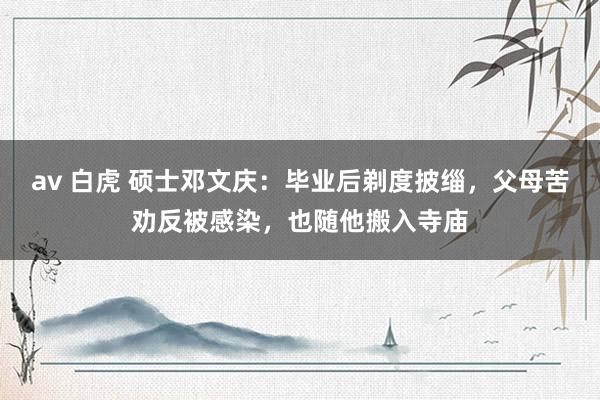 av 白虎 硕士邓文庆：毕业后剃度披缁，父母苦劝反被感染，也随他搬入寺庙