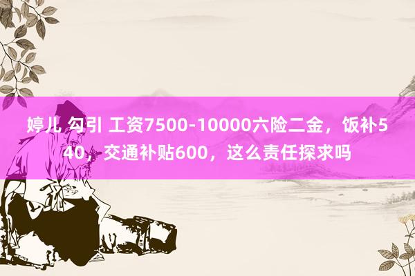 婷儿 勾引 工资7500-10000六险二金，饭补540，交通补贴600，这么责任探求吗