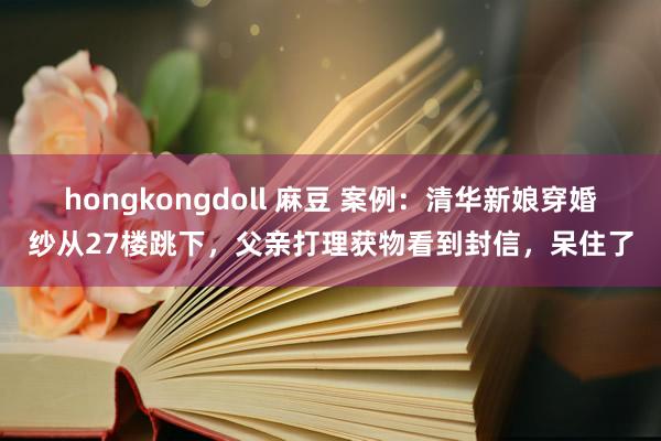 hongkongdoll 麻豆 案例：清华新娘穿婚纱从27楼跳下，父亲打理获物看到封信，呆住了