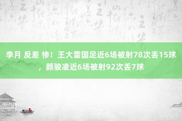 李月 反差 惨！王大雷国足近6场被射78次丢15球，颜骏凌近6场被射92次丢7球