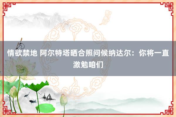 情欲禁地 阿尔特塔晒合照问候纳达尔：你将一直激勉咱们