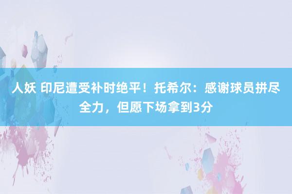 人妖 印尼遭受补时绝平！托希尔：感谢球员拼尽全力，但愿下场拿到3分