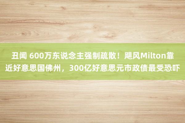 丑闻 600万东说念主强制疏散！飓风Milton靠近好意思国佛州，300亿好意思元市政债最受恐吓