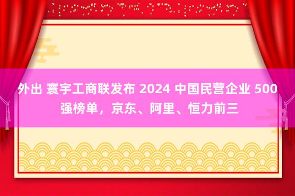 外出 寰宇工商联发布 2024 中国民营企业 500 强榜单，京东、阿里、恒力前三