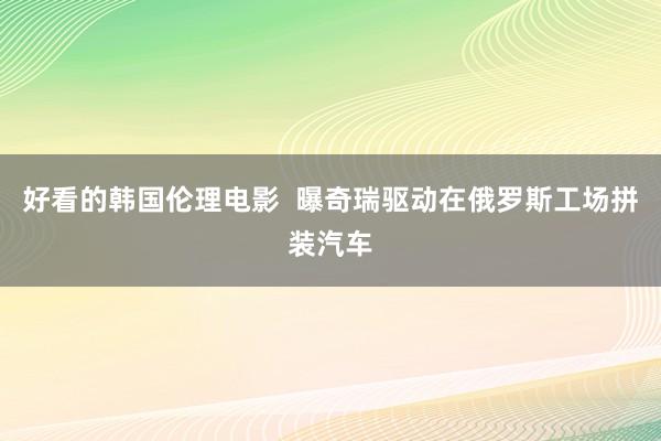 好看的韩国伦理电影  曝奇瑞驱动在俄罗斯工场拼装汽车